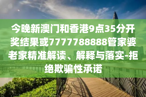 今晚新澳门和香港9点35分开奖结果或7777788888管家婆老家精准解读、解释与落实-拒绝欺骗性承诺